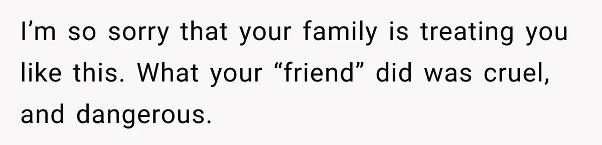 I’m so sorry that your family is treating you like this. What your “friend” did was cruel, and dangerous.