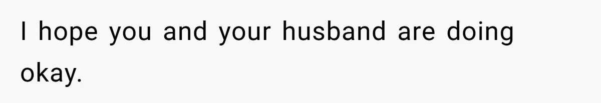 I hope you and your husband are doing okay.