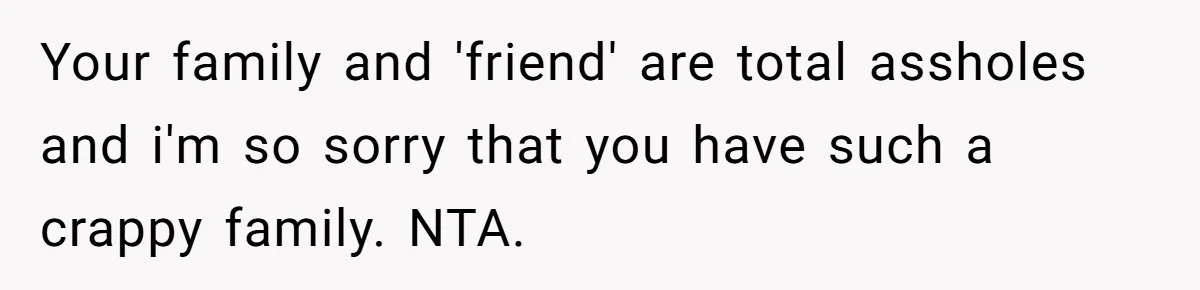 Your family and 'friend' are total assholes and i'm so sorry that you have such a crappy family. NTA.