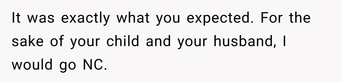 It was exactly what you expected. For the sake of your child and your husband, I would go NC.
