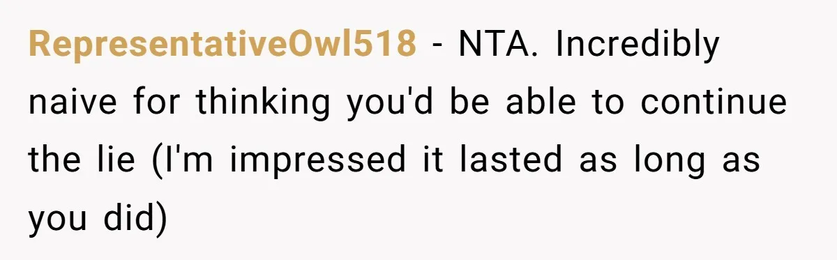 RepresentativeOwl518 − NTA. Incredibly naive for thinking you'd be able to continue the lie (I'm impressed it lasted as long as you did)