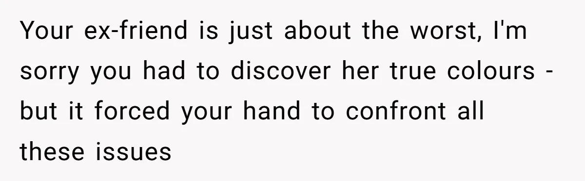 Your ex-friend is just about the worst, I'm sorry you had to discover her true colours - but it forced your hand to confront all these issues