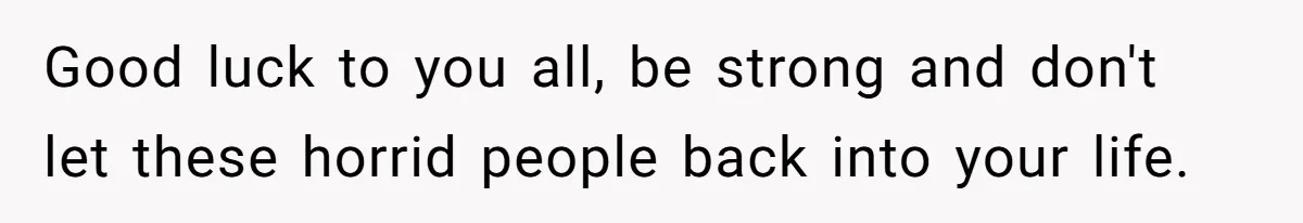 Good luck to you all, be strong and don't let these horrid people back into your life.