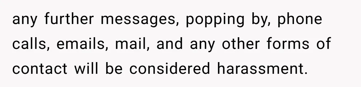 any further messages, popping by, phone calls, emails, mail, and any other forms of contact will be considered harassment.