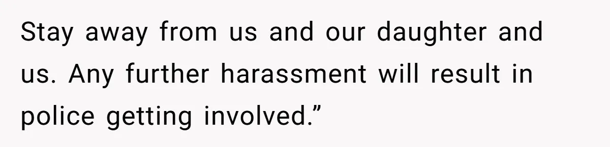 Stay away from us and our daughter and us. Any further harassment will result in police getting involved.”