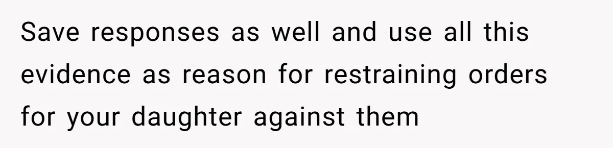 Save responses as well and use all this evidence as reason for restraining orders for your daughter against them