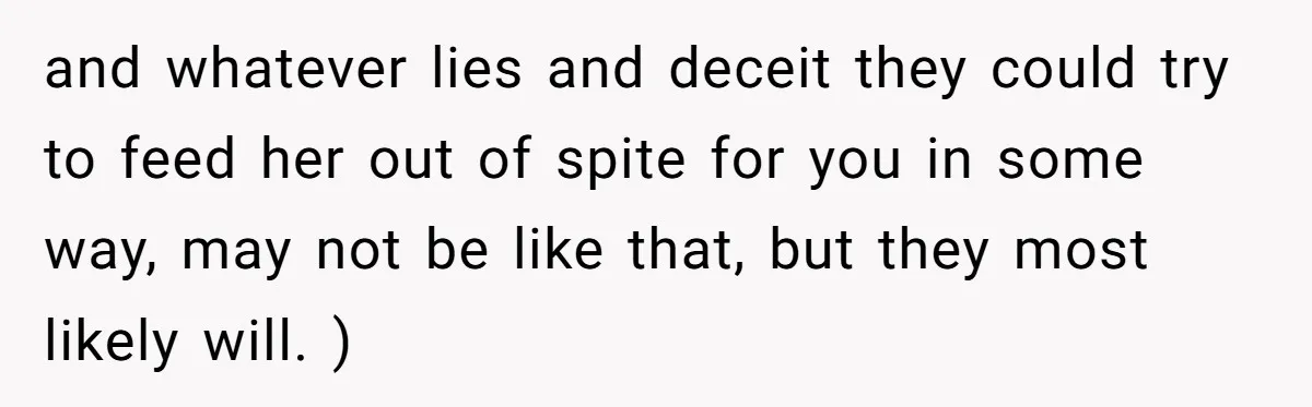 and whatever lies and deceit they could try to feed her out of spite for you in some way, may not be like that, but they most likely will. )