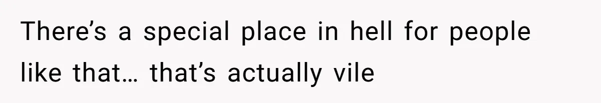 There’s a special place in hell for people like that… that’s actually vile