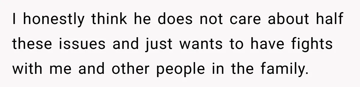 I honestly think he does not care about half these issues and just wants to have fights with me and other people in the family.