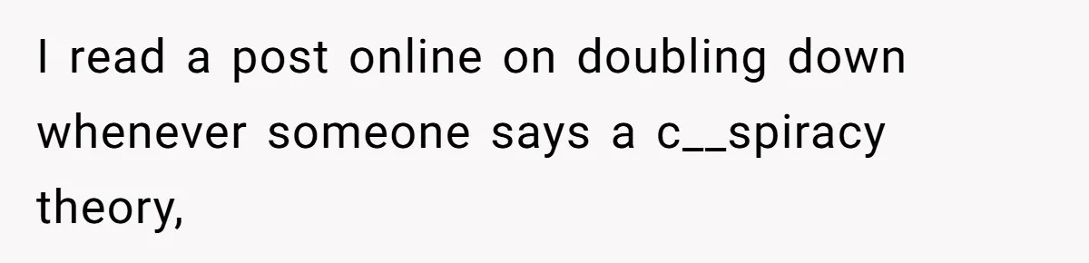 I read a post online on doubling down whenever someone says a c__spiracy theory,