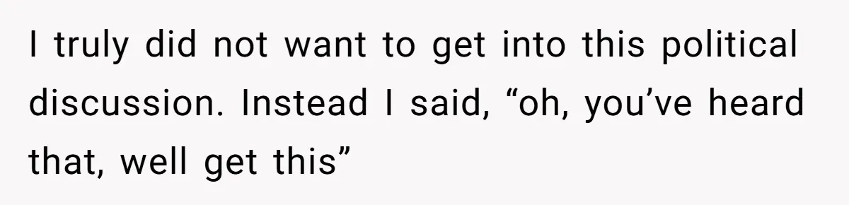 I truly did not want to get into this political discussion. Instead I said, “oh, you’ve heard that, well get this”