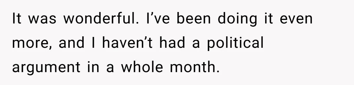 It was wonderful. I’ve been doing it even more, and I haven’t had a political argument in a whole month.