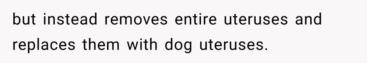 but instead removes entire uteruses and replaces them with dog uteruses.