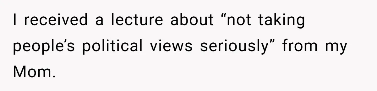 I received a lecture about “not taking people’s political views seriously” from my Mom.