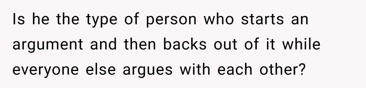 Is he the type of person who starts an argument and then backs out of it while everyone else argues with each other?