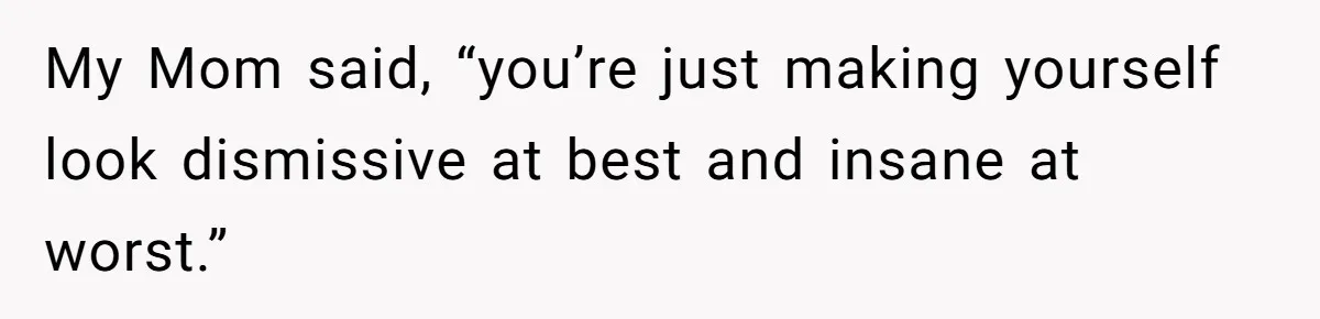 My Mom said, “you’re just making yourself look dismissive at best and insane at worst.”