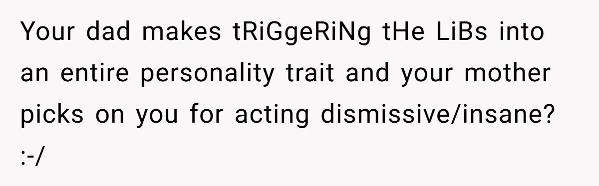 Your dad makes tRiGgeRiNg tHe LiBs into an entire personality trait and your mother picks on you for acting dismissive/insane? :-/