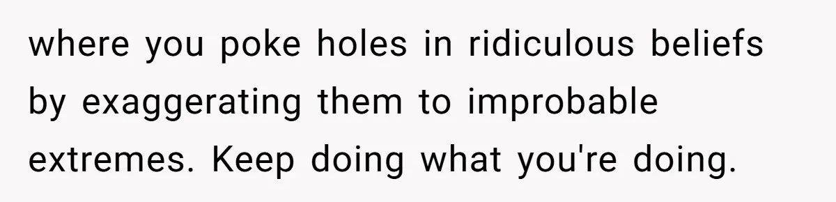 where you poke holes in ridiculous beliefs by exaggerating them to improbable extremes. Keep doing what you're doing.