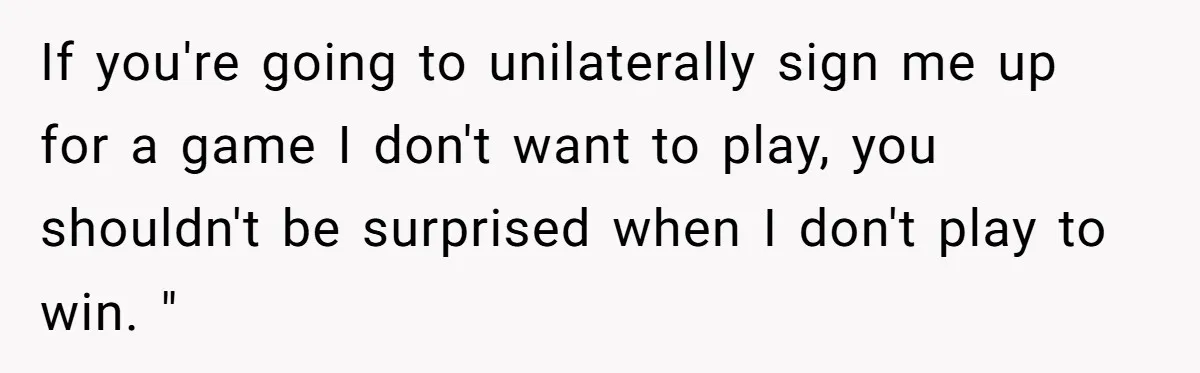 If you're going to unilaterally sign me up for a game I don't want to play, you shouldn't be surprised when I don't play to win. "