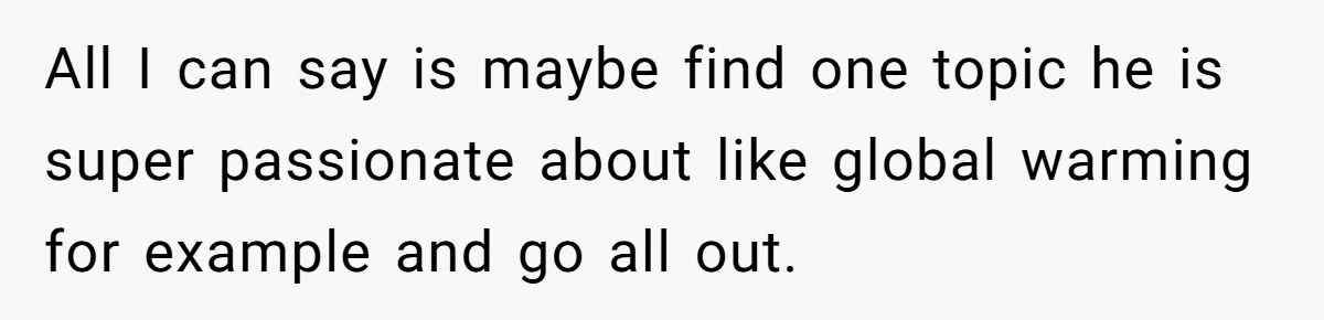 All I can say is maybe find one topic he is super passionate about like global warming for example and go all out.