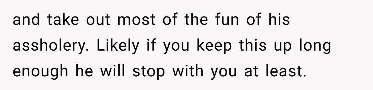 and take out most of the fun of his assholery. Likely if you keep this up long enough he will stop with you at least.
