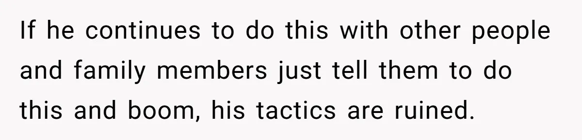 If he continues to do this with other people and family members just tell them to do this and boom, his tactics are ruined.