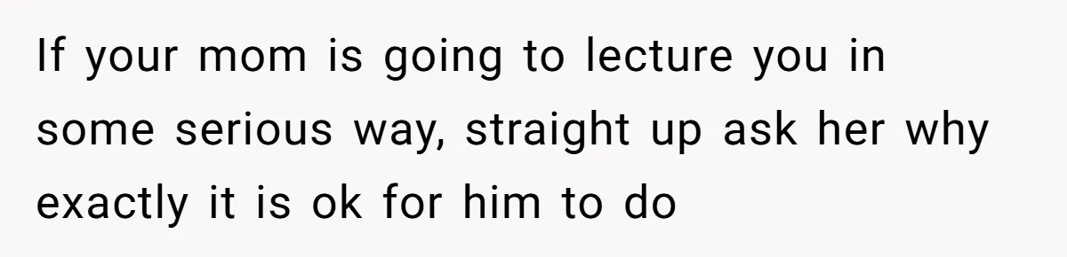If your mom is going to lecture you in some serious way, straight up ask her why exactly it is ok for him to do