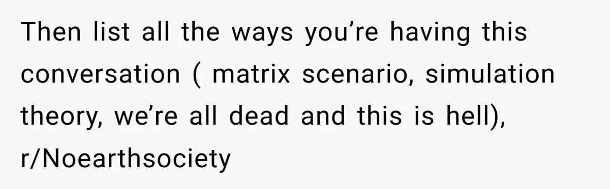Then list all the ways you’re having this conversation ( matrix scenario, simulation theory, we’re all dead and this is hell), r/Noearthsociety