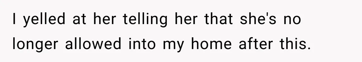 I yelled at her telling her that she's no longer allowed into my home after this.