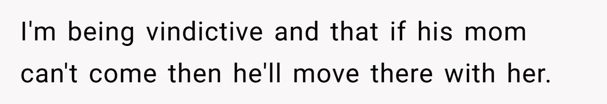 I'm being vindictive and that if his mom can't come then he'll move there with her.