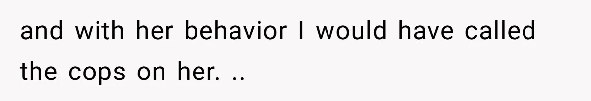 and with her behavior I would have called the cops on her. ..