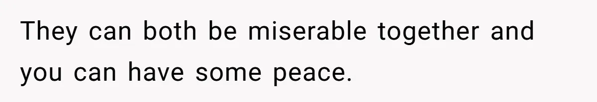 They can both be miserable together and you can have some peace.