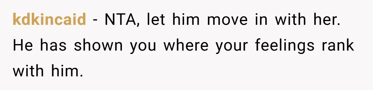 kdkincaid − NTA, let him move in with her. He has shown you where your feelings rank with him.