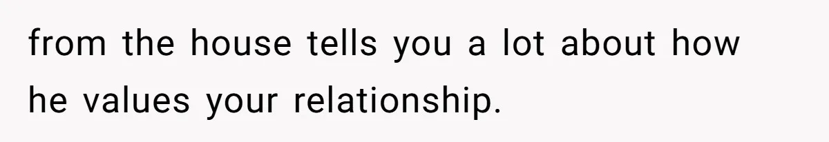 from the house tells you a lot about how he values your relationship.