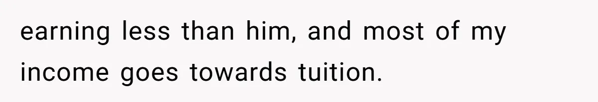 earning less than him, and most of my income goes towards tuition.