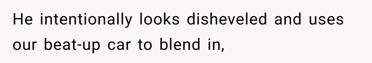 He intentionally looks disheveled and uses our beat-up car to blend in,
