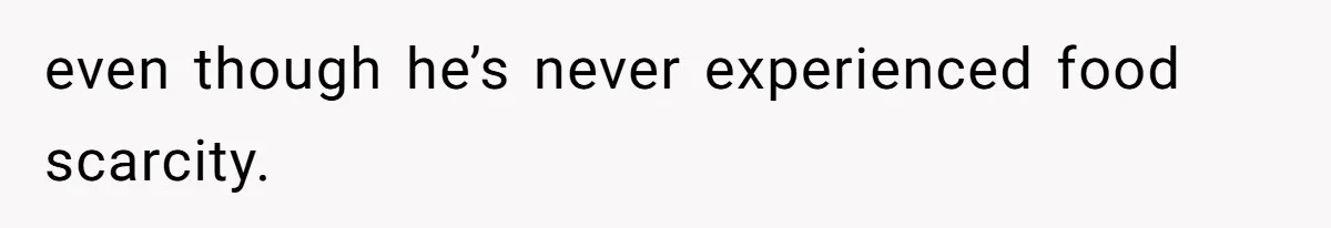 even though he’s never experienced food scarcity.