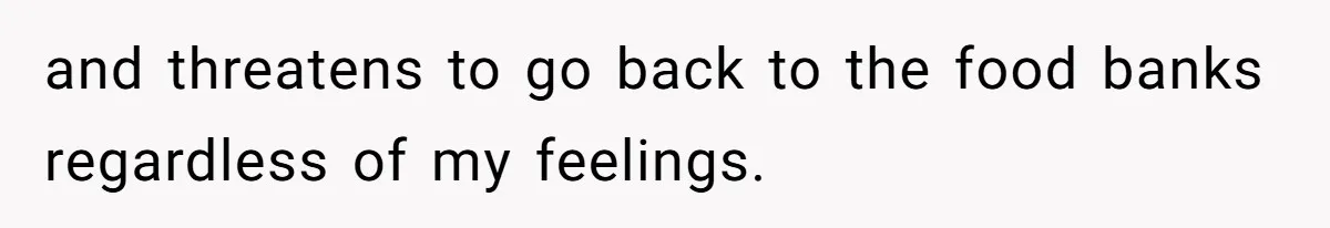and threatens to go back to the food banks regardless of my feelings.