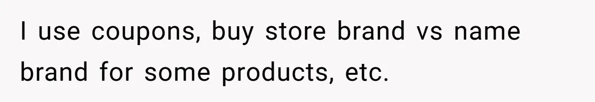 I use coupons, buy store brand vs name brand for some products, etc.