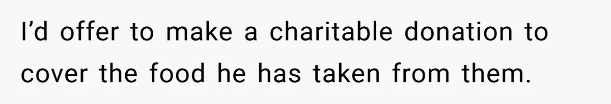 I’d offer to make a charitable donation to cover the food he has taken from them.
