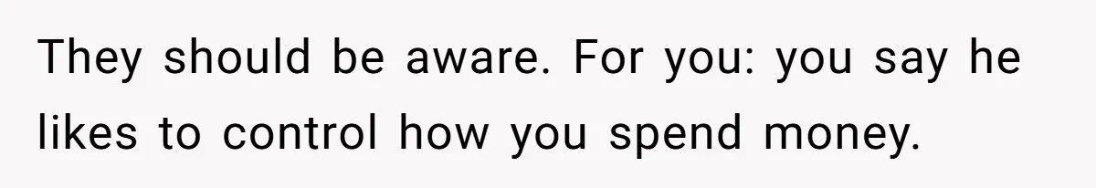 They should be aware. For you: you say he likes to control how you spend money.