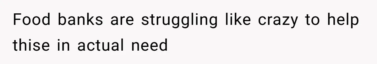Food banks are struggling like crazy to help thise in actual need