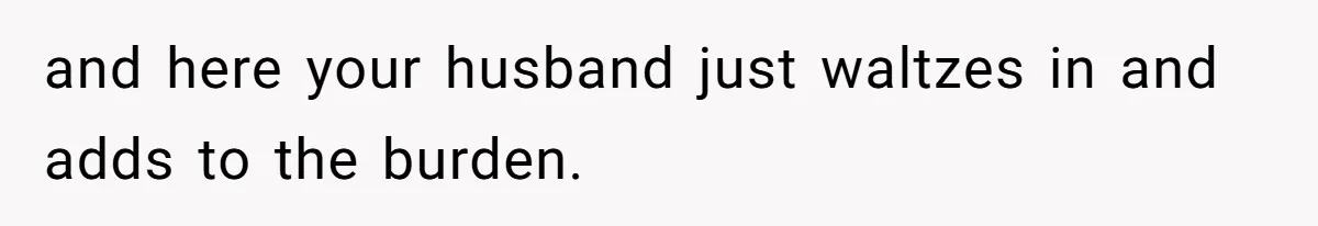 and here your husband just waltzes in and adds to the burden.