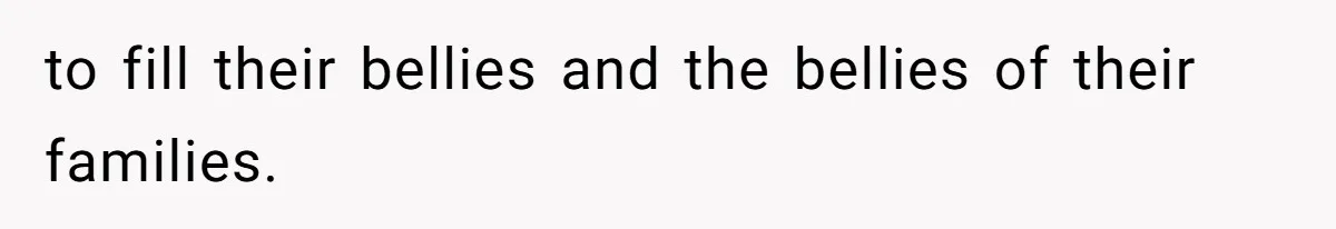 to fill their bellies and the bellies of their families.