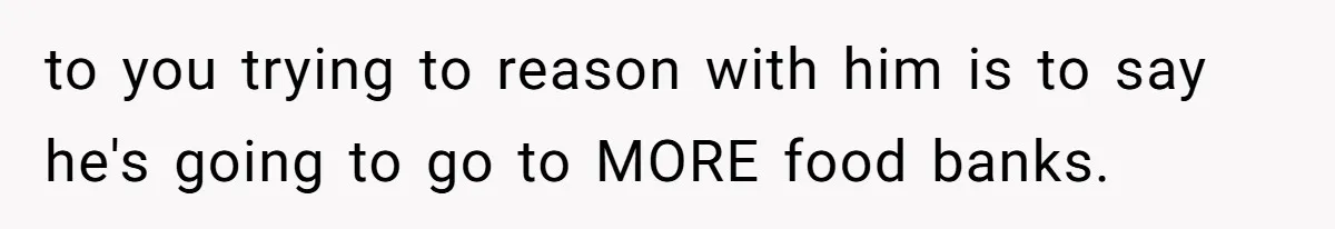 to you trying to reason with him is to say he's going to go to MORE food banks.