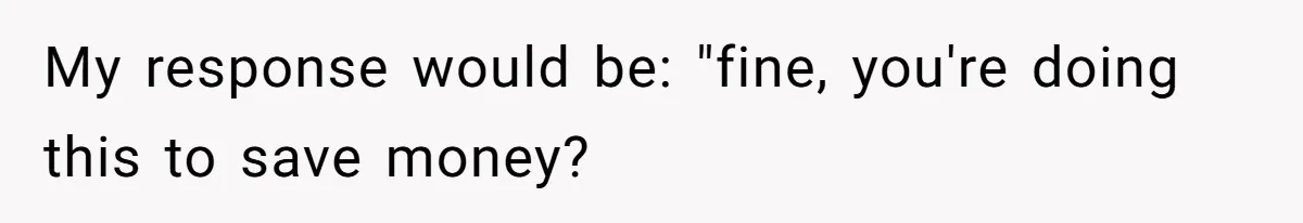 My response would be: "fine, you're doing this to save money?