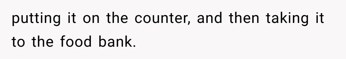 putting it on the counter, and then taking it to the food bank.