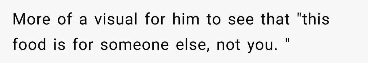 More of a visual for him to see that "this food is for someone else, not you. "
