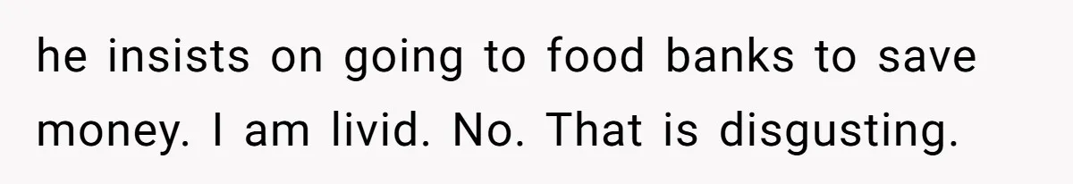 he insists on going to food banks to save money. I am livid. No. That is disgusting.