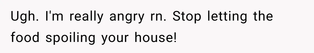 Ugh. I'm really angry rn. Stop letting the food spoiling your house!